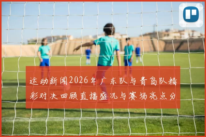 运动新闻2026年广东队与青岛队精彩对决回顾直播盛况与赛场亮点分析