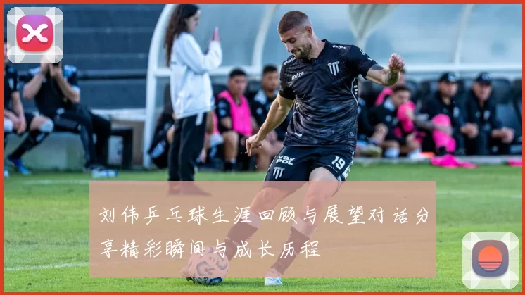 刘伟乒乓球生涯回顾与展望对话分享精彩瞬间与成长历程