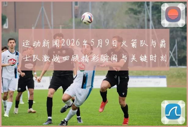 运动新闻2026年5月9日火箭队与爵士队激战回顾精彩瞬间与关键时刻分析