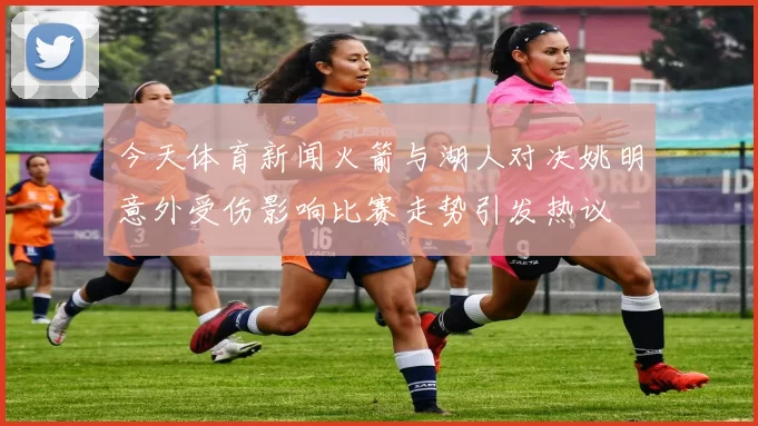 今天体育新闻火箭与湖人对决姚明意外受伤影响比赛走势引发热议