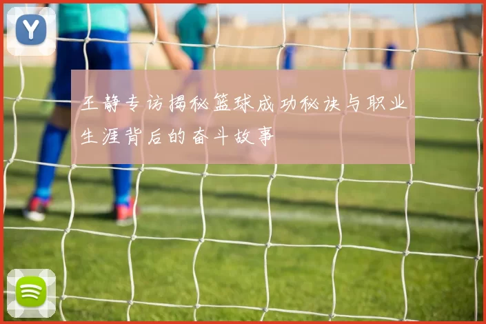 王静专访揭秘篮球成功秘诀与职业生涯背后的奋斗故事