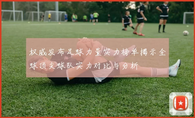 权威发布足球力量实力榜单揭示全球顶尖球队实力对比与分析