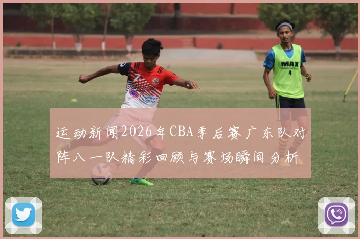 运动新闻2026年CBA季后赛广东队对阵八一队精彩回顾与赛场瞬间分析